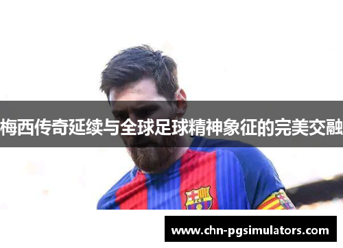 梅西传奇延续与全球足球精神象征的完美交融